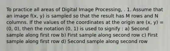 To practice all areas of Digital Image Processing, . 1. Assume that an image f(x, y) is sampled so that the result has M rows and N columns. If the values of the coordinates at the origin are (x, y) = (0, 0), then the notation (0, 1) is used to signify : a) Second sample along first row b) First sample along second row c) First sample along first row d) Second sample along second row