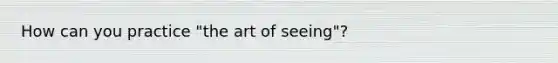 How can you practice "the art of seeing"?