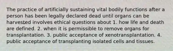 The practice of artificially sustaining vital bodily functions after a person has been legally declared dead until organs can be harvested involves ethical questions about 1. how life and death are defined. 2. when it is permissible to remove organs for transplantation. 3. public acceptance of xenotransplantation. 4. public acceptance of transplanting isolated cells and tissues.