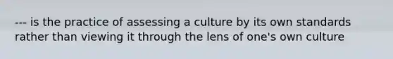 --- is the practice of assessing a culture by its own standards rather than viewing it through the lens of one's own culture