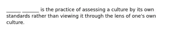 ______ _______ is the practice of assessing a culture by its own standards rather than viewing it through the lens of one's own culture.