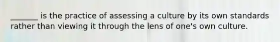 _______ is the practice of assessing a culture by its own standards rather than viewing it through the lens of one's own culture.