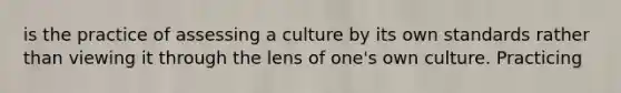 is the practice of assessing a culture by its own standards rather than viewing it through the lens of one's own culture. Practicing