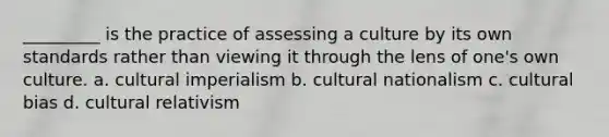 _________ is the practice of assessing a culture by its own standards rather than viewing it through the lens of one's own culture. a. cultural imperialism b. cultural nationalism c. cultural bias d. cultural relativism