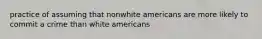 practice of assuming that nonwhite americans are more likely to commit a crime than white americans