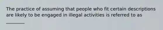 The practice of assuming that people who fit certain descriptions are likely to be engaged in illegal activities is referred to as ________