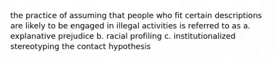 the practice of assuming that people who fit certain descriptions are likely to be engaged in illegal activities is referred to as a. explanative prejudice b. racial profiling c. institutionalized stereotyping the contact hypothesis