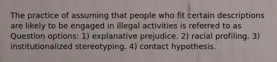 The practice of assuming that people who fit certain descriptions are likely to be engaged in illegal activities is referred to as Question options: 1) explanative prejudice. 2) racial profiling. 3) institutionalized stereotyping. 4) contact hypothesis.