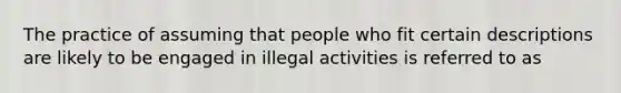 The practice of assuming that people who fit certain descriptions are likely to be engaged in illegal activities is referred to as