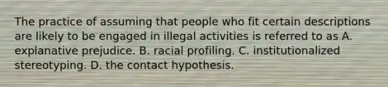 The practice of assuming that people who fit certain descriptions are likely to be engaged in illegal activities is referred to as A. explanative prejudice. B. racial profiling. C. institutionalized stereotyping. D. the contact hypothesis.