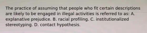 The practice of assuming that people who fit certain descriptions are likely to be engaged in illegal activities is referred to as: A. explanative prejudice. B. racial profiling. C. institutionalized stereotyping. D. contact hypothesis.