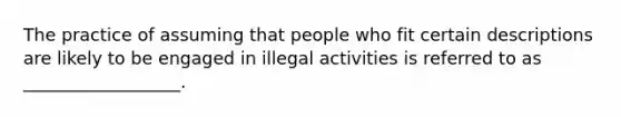 The practice of assuming that people who fit certain descriptions are likely to be engaged in illegal activities is referred to as __________________.