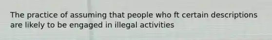 The practice of assuming that people who ft certain descriptions are likely to be engaged in illegal activities