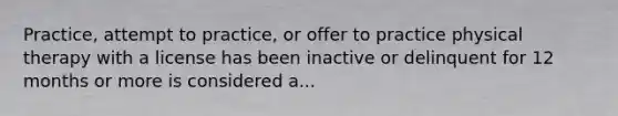 Practice, attempt to practice, or offer to practice physical therapy with a license has been inactive or delinquent for 12 months or more is considered a...