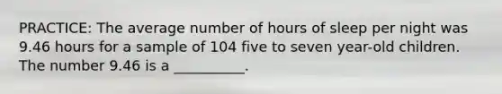 PRACTICE: The average number of hours of sleep per night was 9.46 hours for a sample of 104 five to seven year-old children. The number 9.46 is a __________.