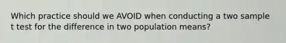 Which practice should we AVOID when conducting a two sample t test for the difference in two population means?