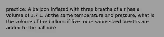 practice: A balloon inflated with three breaths of air has a volume of 1.7 L. At the same temperature and pressure, what is the volume of the balloon if five more same-sized breaths are added to the balloon?