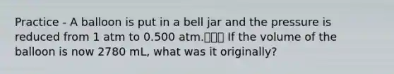 Practice - A balloon is put in a bell jar and the pressure is reduced from 1 atm to 0.500 atm. If the volume of the balloon is now 2780 mL, what was it originally?