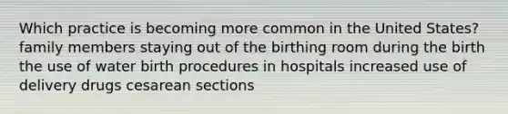 Which practice is becoming more common in the United States? family members staying out of the birthing room during the birth the use of water birth procedures in hospitals increased use of delivery drugs cesarean sections