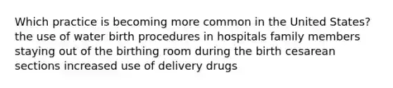 Which practice is becoming more common in the United States? the use of water birth procedures in hospitals family members staying out of the birthing room during the birth cesarean sections increased use of delivery drugs