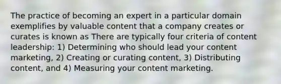 The practice of becoming an expert in a particular domain exemplifies by valuable content that a company creates or curates is known as There are typically four criteria of content leadership: 1) Determining who should lead your content marketing, 2) Creating or curating content, 3) Distributing content, and 4) Measuring your content marketing.