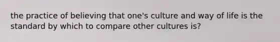 the practice of believing that one's culture and way of life is the standard by which to compare other cultures is?