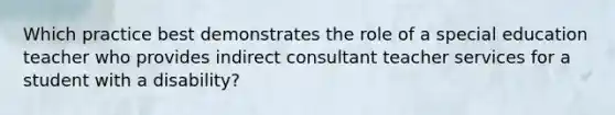 Which practice best demonstrates the role of a special education teacher who provides indirect consultant teacher services for a student with a disability?