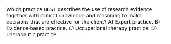 Which practice BEST describes the use of research evidence together with clinical knowledge and reasoning to make decisions that are effective for the client? A) Expert practice. B) Evidence-based practice. C) Occupational therapy practice. D) Therapeutic practice.