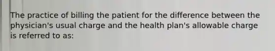 The practice of billing the patient for the difference between the physician's usual charge and the health plan's allowable charge is referred to as: