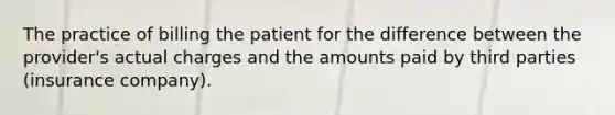 The practice of billing the patient for the difference between the provider's actual charges and the amounts paid by third parties (insurance company).