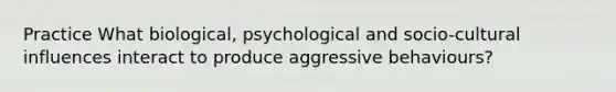 Practice What biological, psychological and socio-cultural influences interact to produce aggressive behaviours?