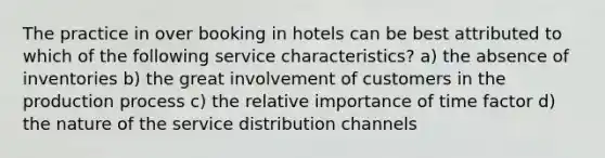 The practice in over booking in hotels can be best attributed to which of the following service characteristics? a) the absence of inventories b) the great involvement of customers in the production process c) the relative importance of time factor d) the nature of the service distribution channels