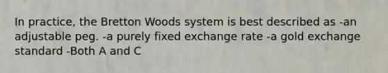 In practice, the Bretton Woods system is best described as -an adjustable peg. -a purely fixed exchange rate -a gold exchange standard -Both A and C