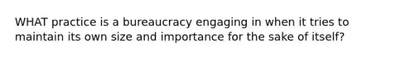 WHAT practice is a bureaucracy engaging in when it tries to maintain its own size and importance for the sake of itself?