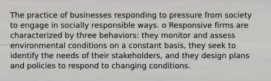 The practice of businesses responding to pressure from society to engage in socially responsible ways. o Responsive firms are characterized by three behaviors: they monitor and assess environmental conditions on a constant basis, they seek to identify the needs of their stakeholders, and they design plans and policies to respond to changing conditions.