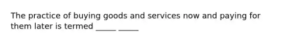 The practice of buying goods and services now and paying for them later is termed _____ _____