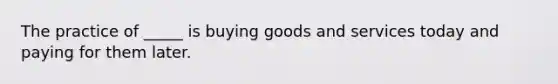 The practice of _____ is buying goods and services today and paying for them later.