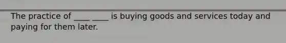 The practice of ____ ____ is buying goods and services today and paying for them later.