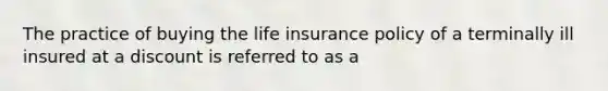 The practice of buying the life insurance policy of a terminally ill insured at a discount is referred to as a