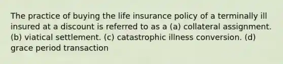 The practice of buying the life insurance policy of a terminally ill insured at a discount is referred to as a (a) collateral assignment. (b) viatical settlement. (c) catastrophic illness conversion. (d) grace period transaction