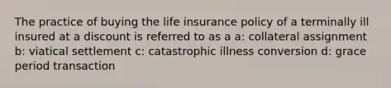 The practice of buying the life insurance policy of a terminally ill insured at a discount is referred to as a a: collateral assignment b: viatical settlement c: catastrophic illness conversion d: grace period transaction