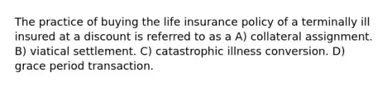 The practice of buying the life insurance policy of a terminally ill insured at a discount is referred to as a A) collateral assignment. B) viatical settlement. C) catastrophic illness conversion. D) grace period transaction.