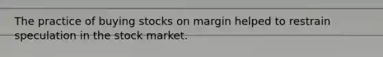 The practice of buying stocks on margin helped to restrain speculation in the stock market.