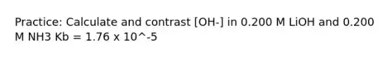 Practice: Calculate and contrast [OH-] in 0.200 M LiOH and 0.200 M NH3 Kb = 1.76 x 10^-5