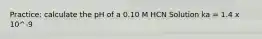 Practice: calculate the pH of a 0.10 M HCN Solution ka = 1.4 x 10^-9