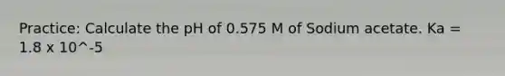 Practice: Calculate the pH of 0.575 M of Sodium acetate. Ka = 1.8 x 10^-5