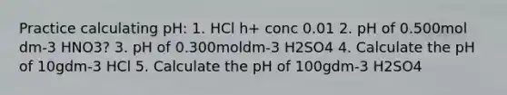 Practice calculating pH: 1. HCl h+ conc 0.01 2. pH of 0.500mol dm-3 HNO3? 3. pH of 0.300moldm-3 H2SO4 4. Calculate the pH of 10gdm-3 HCl 5. Calculate the pH of 100gdm-3 H2SO4