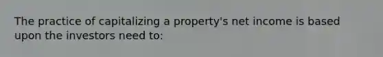 The practice of capitalizing a property's net income is based upon the investors need to: