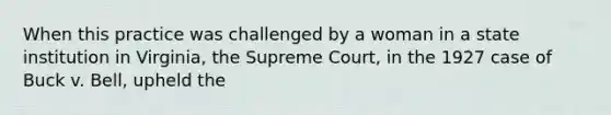 When this practice was challenged by a woman in a state institution in Virginia, the Supreme Court, in the 1927 case of Buck v. Bell, upheld the