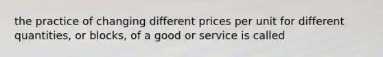 the practice of changing different prices per unit for different quantities, or blocks, of a good or service is called